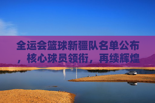 全运会篮球新疆队名单公布,核心球员领衔,再续辉煌的天山铁骑阵容