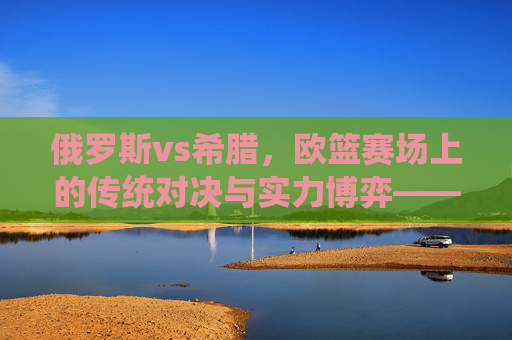 俄罗斯vs希腊,欧篮赛场上的传统对决与实力博弈——从历史积淀到现代竞技的深度较量