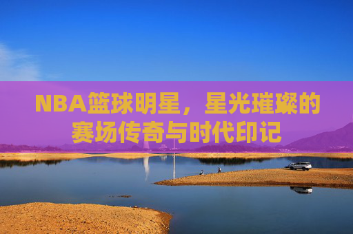 NBA篮球明星,星光璀璨的赛场传奇与时代印记