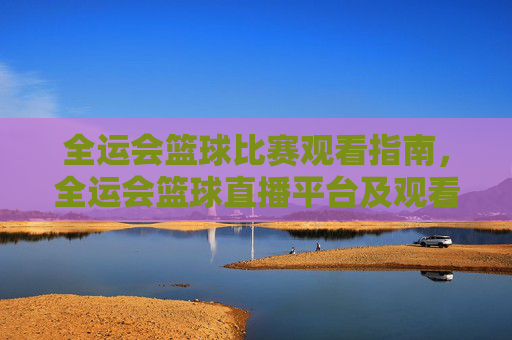 全运会篮球比赛观看指南,全运会篮球直播平台及观看攻略