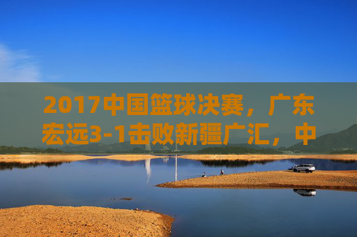 2017中国篮球决赛,广东宏远3-1击败新疆广汇,中国篮球的荣耀与职业联赛的深度思考