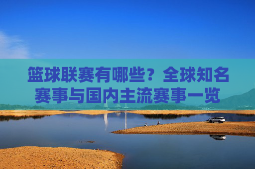 篮球联赛有哪些?全球知名赛事与国内主流赛事一览
