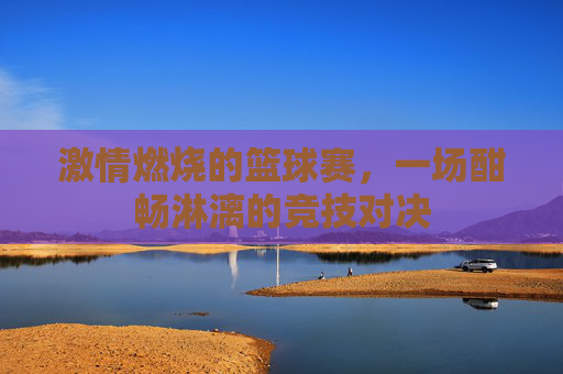 激情燃烧的篮球赛，一场酣畅淋漓的竞技对决
