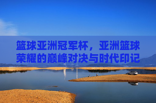 篮球亚洲冠军杯，亚洲篮球荣耀的巅峰对决与时代印记