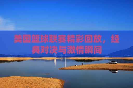 美国篮球联赛精彩回放,经典对决与激情瞬间