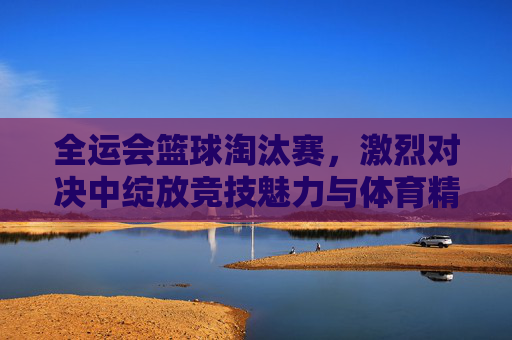 全运会篮球淘汰赛,激烈对决中绽放竞技魅力与体育精神,全运会篮球淘汰赛,激烈对决里的竞技魅力与体育精神