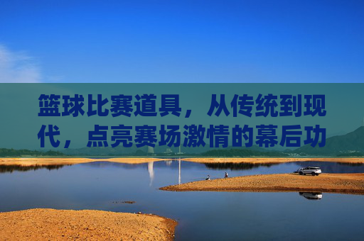 篮球比赛道具,从传统到现代,点亮赛场激情的幕后功臣,篮球比赛道具,从传统到现代,点亮赛场激情的幕后功臣