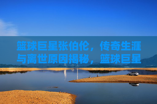 篮球巨星张伯伦，传奇生涯与离世原因揭秘，篮球巨星张伯伦，传奇生涯与离世原因深度揭秘
