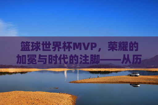 篮球世界杯MVP,荣耀的加冕与时代的注脚——从历史脉络到当代解读