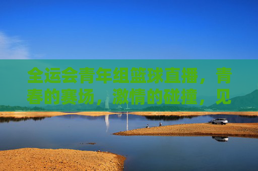 全运会青年组篮球直播，青春的赛场，激情的碰撞，见证新时代篮球人的风采，全运会青年组篮球直播，青春赛场燃激情，新时代篮球人展风采