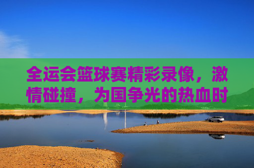 全运会篮球赛精彩录像，激情碰撞，为国争光的热血时刻，全运会篮球赛精彩录像，激情碰撞，为国争光的热血时刻
