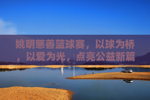姚明慈善篮球赛,以球为桥,以爱为光,点亮公益新篇章