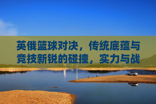 英俄篮球对决,传统底蕴与竞技新锐的碰撞,实力与战术的博弈
