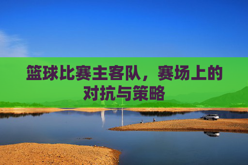 篮球比赛主客队,赛场上的对抗与策略