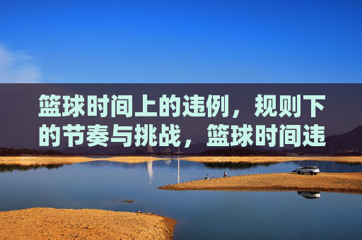 篮球时间上的违例,规则下的节奏与挑战,篮球时间违例,规则中的节奏与挑战