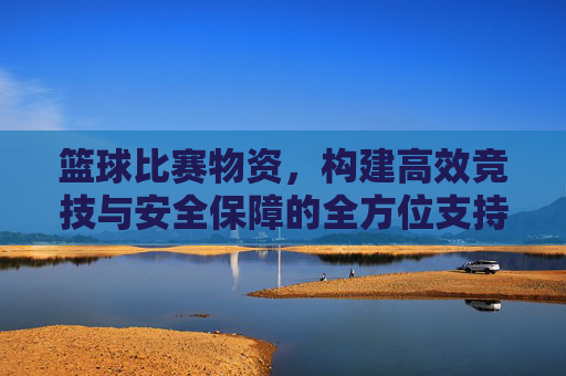 篮球比赛物资,构建高效竞技与安全保障的全方位支持体系