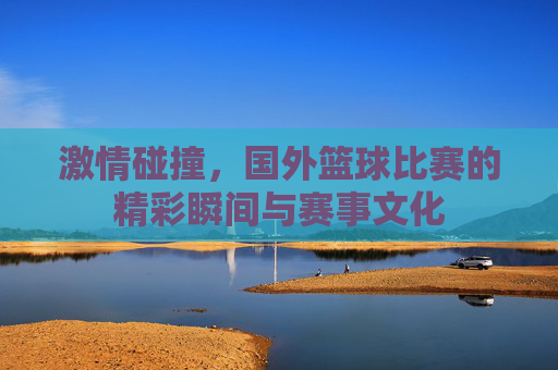 激情碰撞,国外篮球比赛的精彩瞬间与赛事文化