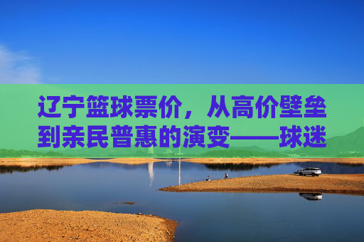 辽宁篮球票价，从高价壁垒到亲民普惠的演变——球迷视角下的价格逻辑与球队发展平衡