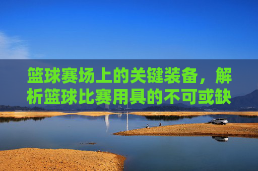 篮球赛场上的关键装备,解析篮球比赛用具的不可或缺性