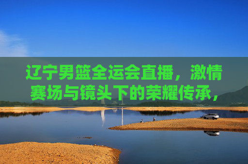 辽宁男篮全运会直播,激情赛场与镜头下的荣耀传承,辽宁男篮全运会直播,激情赛场与荣耀传承的镜头见证