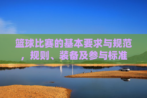 篮球比赛的基本要求与规范,规则、装备及参与标准