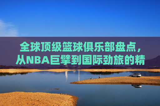 全球顶级篮球俱乐部盘点,从NBA巨擘到国际劲旅的精彩纷呈