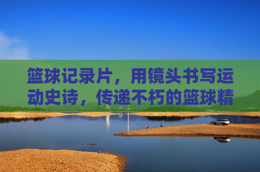篮球记录片,用镜头书写运动史诗,传递不朽的篮球精神,篮球记录片,用镜头书写运动史诗,传递不朽的篮球精神