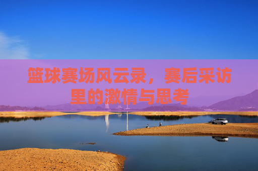 篮球赛场风云录，赛后采访里的激情与思考