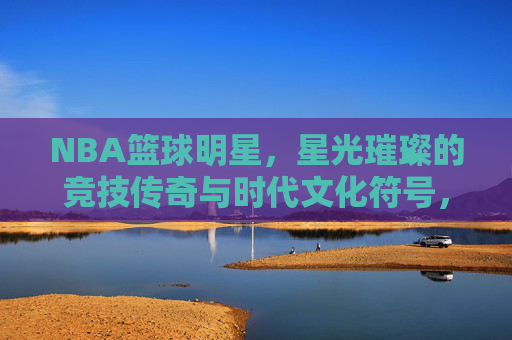 NBA篮球明星，星光璀璨的竞技传奇与时代文化符号，NBA篮球明星，星光璀璨的竞技传奇与时代文化符号