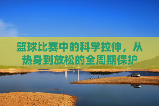 篮球比赛中的科学拉伸，从热身到放松的全周期保护