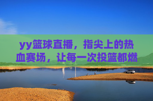 yy篮球直播，指尖上的热血赛场，让每一次投篮都燃爆激情