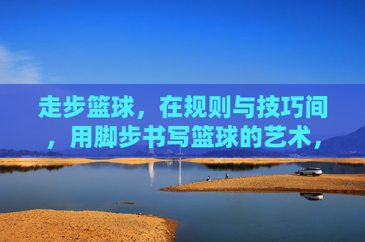 走步篮球,在规则与技巧间,用脚步书写篮球的艺术,走步篮球,在规则与技巧间,用脚步书写篮球的艺术
