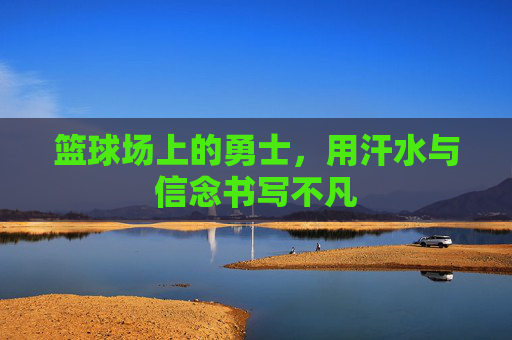篮球场上的勇士,用汗水与信念书写不凡