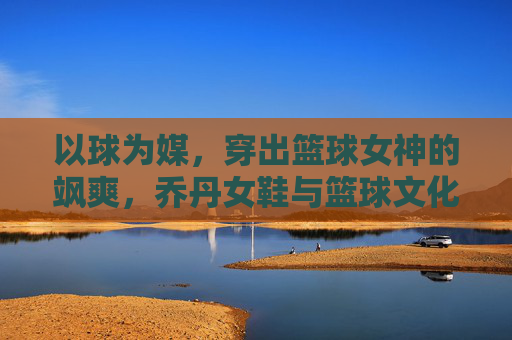 以球为媒，穿出篮球女神的飒爽，乔丹女鞋与篮球文化的时尚碰撞