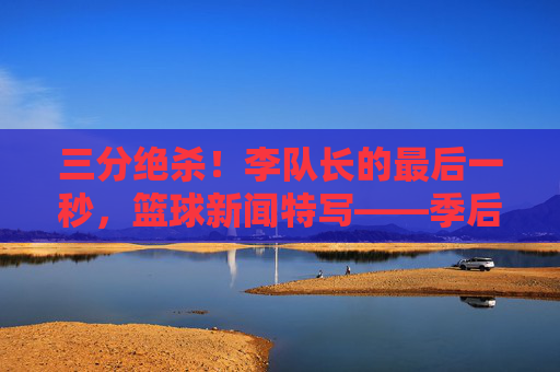 三分绝杀!李队长的最后一秒,篮球新闻特写——季后赛关键战中,李队长的绝杀瞬间定格赛场