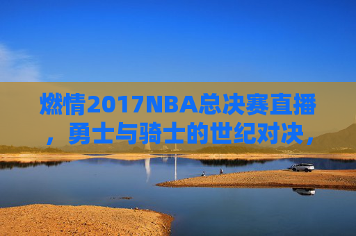 燃情2017NBA总决赛直播，勇士与骑士的世纪对决，高清镜头下的热血传奇