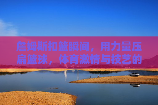 詹姆斯扣篮瞬间,用力量压扁篮球,体育激情与技艺的极致绽放