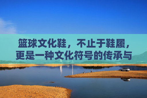 篮球文化鞋，不止于鞋履，更是一种文化符号的传承与时尚表达