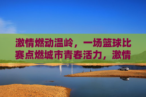 激情燃动温岭，一场篮球比赛点燃城市青春活力，激情燃动温岭，一场篮球比赛点燃城市青春活力
