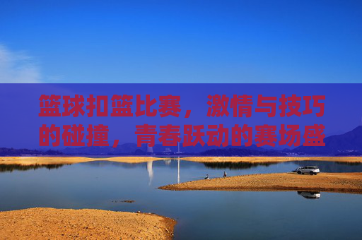 篮球扣篮比赛,激情与技巧的碰撞,青春跃动的赛场盛宴
