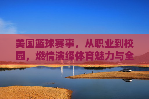 美国篮球赛事,从职业到校园,燃情演绎体育魅力与全民热爱