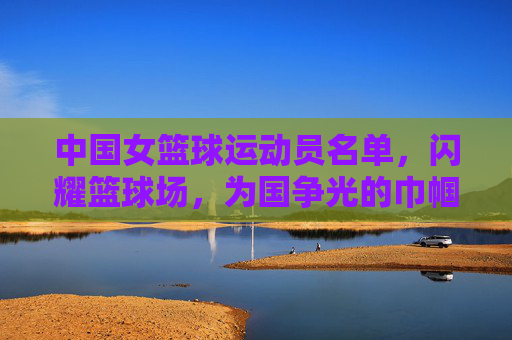 中国女篮球运动员名单,闪耀篮球场,为国争光的巾帼英雄
