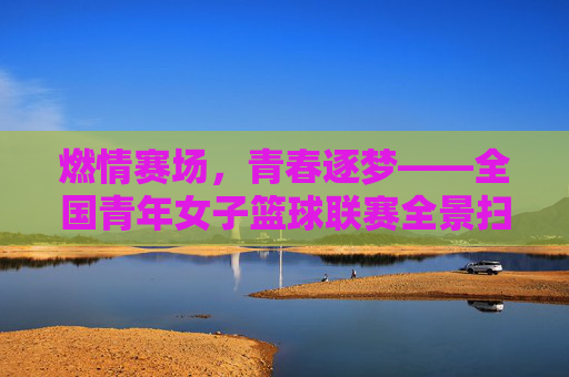 燃情赛场，青春逐梦——全国青年女子篮球联赛全景扫描