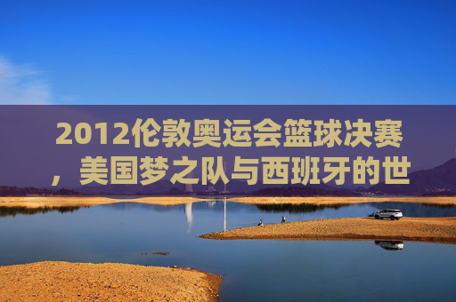 2012伦敦奥运会篮球决赛,美国梦之队与西班牙的世纪逆转——历史性决赛与篮球格局的悄然改变
