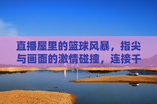 直播屋里的篮球风暴,指尖与画面的激情碰撞,连接千万人心的热血共鸣