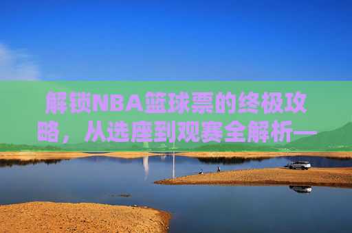 解锁NBA篮球票的终极攻略,从选座到观赛全解析——不止是门票,更是沉浸式体育体验的钥匙