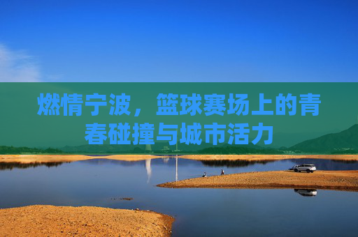 燃情宁波,篮球赛场上的青春碰撞与城市活力