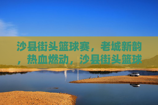 沙县街头篮球赛,老城新韵,热血燃动,沙县街头篮球赛,老城新韵,热血燃动