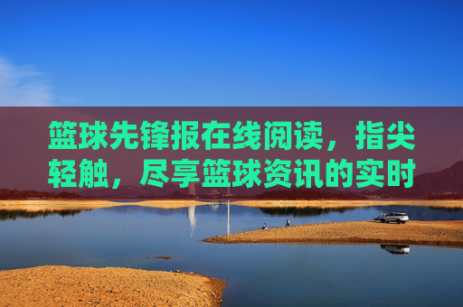 篮球先锋报在线阅读,指尖轻触,尽享篮球资讯的实时盛宴与深度解读