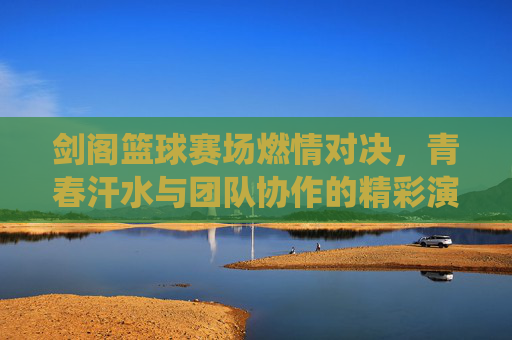 剑阁篮球赛场燃情对决，青春汗水与团队协作的精彩演绎